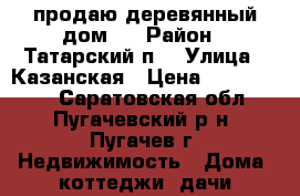 продаю деревянный дом!  › Район ­ Татарский п. › Улица ­ Казанская › Цена ­ 1 000 000 - Саратовская обл., Пугачевский р-н, Пугачев г. Недвижимость » Дома, коттеджи, дачи продажа   